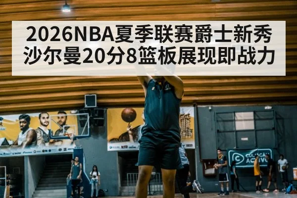 2026NBA夏季联赛爵士新秀沙尔曼20分8篮板展现即战力