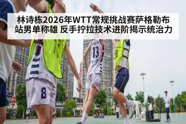 林诗栋2026年WTT常规挑战赛萨格勒布站男单称雄 反手拧拉技术进阶揭示统治力