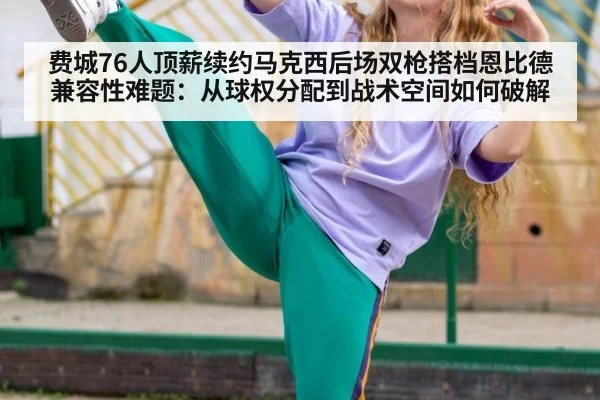 费城76人顶薪续约马克西后场双枪搭档恩比德兼容性难题：从球权分配到战术空间如何破解
